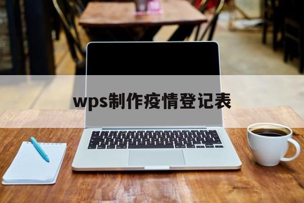 【wps制作疫情登记表/wps制作疫情登记表怎么做】